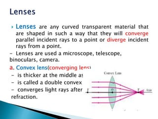  Lenses are any curved transparent material that
are shaped in such a way that they will converge
parallel incident rays to a point or diverge incident
rays from a point.
- Lenses are used a microscope, telescope,
binoculars, camera.
a. Convex lens(converging lens)
- is thicker at the middle as compared to the edges.
- is called a double convex lens.
- converges light rays after
refraction.
 