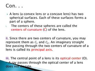  A lens (a convex lens or a concave lens) has two
spherical surfaces. Each of these surfaces forms a
part of a sphere.
i. The centers of these spheres are called the
centers of curvature (C) of the lens.
ii. Since there are two centers of curvature, you may
represent them as 𝐶1 and 𝐶2. An imaginary straight
line passing through the two centers of curvature of a
lens is called its principal axis.
iii. The central point of a lens is its optical center (O).
- A ray passes through the optical center of a lens
does not deviate.
 