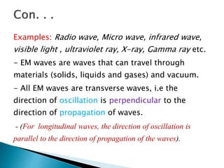 Examples: Radio wave, Micro wave, infrared wave,
visible light , ultraviolet ray, X-ray, Gamma ray etc.
- EM waves are waves that can travel through
materials (solids, liquids and gases) and vacuum.
- All EM waves are transverse waves, i.e the
direction of oscillation is perpendicular to the
direction of propagation of waves.
- (For longitudinal waves, the direction of oscillation is
parallel to the direction of propagation of the waves).
 