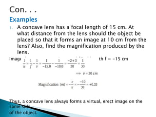 Examples
1. A concave lens has a focal length of 15 cm. At
what distance from the lens should the object be
placed so that it forms an image at 10 cm from the
lens? Also, find the magnification produced by the
lens.
Image distance v = - 10 cm and focal length f = -15 cm
Thus, a concave lens always forms a virtual, erect image on the
same side
of the object.
 