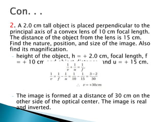2. A 2.0 cm tall object is placed perpendicular to the
principal axis of a convex lens of 10 cm focal length.
The distance of the object from the lens is 15 cm.
Find the nature, position, and size of the image. Also
find its magnification.
- height of the object, h = + 2.0 cm, focal length, f
= + 10 cm and object distance, and u = + 15 cm.
- The image is formed at a distance of 30 cm on the
other side of the optical center. The image is real
and inverted.
 