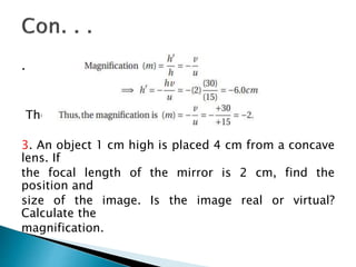 .
The image is two times enlarged.
3. An object 1 cm high is placed 4 cm from a concave
lens. If
the focal length of the mirror is 2 cm, find the
position and
size of the image. Is the image real or virtual?
Calculate the
magnification.
 
