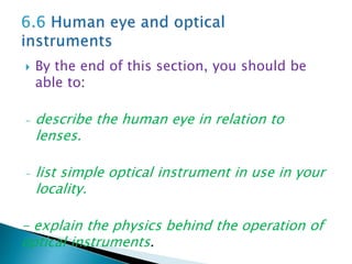  By the end of this section, you should be
able to:
- describe the human eye in relation to
lenses.
- list simple optical instrument in use in your
locality.
- explain the physics behind the operation of
optical instruments.
 