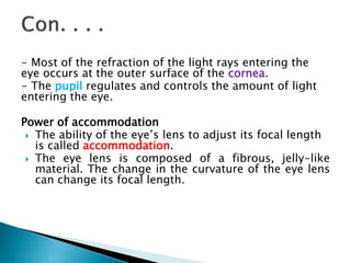 - Most of the refraction of the light rays entering the
eye occurs at the outer surface of the cornea.
- The pupil regulates and controls the amount of light
entering the eye.
Power of accommodation
 The ability of the eye’s lens to adjust its focal length
is called accommodation.
 The eye lens is composed of a fibrous, jelly-like
material. The change in the curvature of the eye lens
can change its focal length.
 