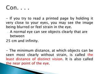 - If you try to read a printed page by holding it
very close to your eyes, you may see the image
being blurred or feel strain in the eye.
- A normal eye can see objects clearly that are
between
25 cm and infinity.
- The minimum distance, at which objects can be
seen most clearly without strain, is called the
least distance of distinct vision. It is also called
the near point of the eye.
 