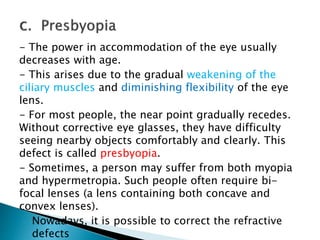 - The power in accommodation of the eye usually
decreases with age.
- This arises due to the gradual weakening of the
ciliary muscles and diminishing flexibility of the eye
lens.
- For most people, the near point gradually recedes.
Without corrective eye glasses, they have difficulty
seeing nearby objects comfortably and clearly. This
defect is called presbyopia.
- Sometimes, a person may suffer from both myopia
and hypermetropia. Such people often require bi-
focal lenses (a lens containing both concave and
convex lenses).
- Nowadays, it is possible to correct the refractive
defects
 