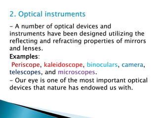- A number of optical devices and
instruments have been designed utilizing the
reflecting and refracting properties of mirrors
and lenses.
Examples:
Periscope, kaleidoscope, binoculars, camera,
telescopes, and microscopes.
- Our eye is one of the most important optical
devices that nature has endowed us with.
 