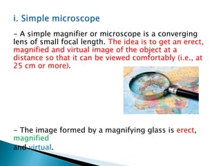 - A simple magnifier or microscope is a converging
lens of small focal length. The idea is to get an erect,
magnified and virtual image of the object at a
distance so that it can be viewed comfortably (i.e., at
25 cm or more).
- The image formed by a magnifying glass is erect,
magnified
and virtual.
 
