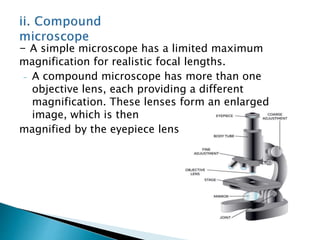 - A simple microscope has a limited maximum
magnification for realistic focal lengths.
- A compound microscope has more than one
objective lens, each providing a different
magnification. These lenses form an enlarged
image, which is then
magnified by the eyepiece lens.
 