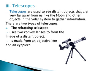 - Telescopes are used to see distant objects that are
very far away from us like the Moon and other
objects in the Solar system to gather information.
There are two types of telescopes.
a. The refracting telescope
- uses two convex lenses to form the
image of a distant object.
- is made from an objective lens
and an eyepiece.
 