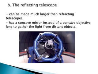 - can be made much larger than refracting
telescopes.
- has a concave mirror instead of a concave objective
lens to gather the light from distant objects.
 