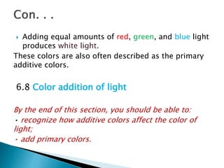  Adding equal amounts of red, green, and blue light
produces white light.
These colors are also often described as the primary
additive colors.
6.8 Color addition of light
By the end of this section, you should be able to:
• recognize how additive colors affect the color of
light;
• add primary colors.
 