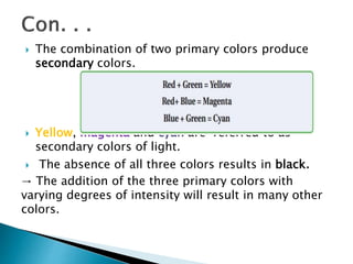  The combination of two primary colors produce
secondary colors.
 Yellow, magenta and cyan are referred to as
secondary colors of light.
 The absence of all three colors results in black.
→ The addition of the three primary colors with
varying degrees of intensity will result in many other
colors.
 