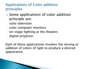  Some applications of color addition
principle are:
- color television
- color computer monitors
- on-stage lighting at the theaters
- digital projector.
Each of these applications involves the mixing or
addition of colors of light to produce a desired
appearance.
 