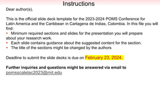 One
Column
Designed
Instructions
Dear author(s),
This is the official slide deck template for the 2023-2024 POMS Conference for
Latin America and the Caribbean in Cartagena de Indias, Colombia. In this file you will
find:
 Minimum required sections and slides for the presentation you will prepare
about your research work.
 Each slide contains guidance about the suggested content for the section.
 The title of the sections might be changed by the authors
Deadline to submit the slide decks is due on February 23, 2024.
Further inquiries and questions might be answered via email to
pomsscalelac2023@mit.edu
 