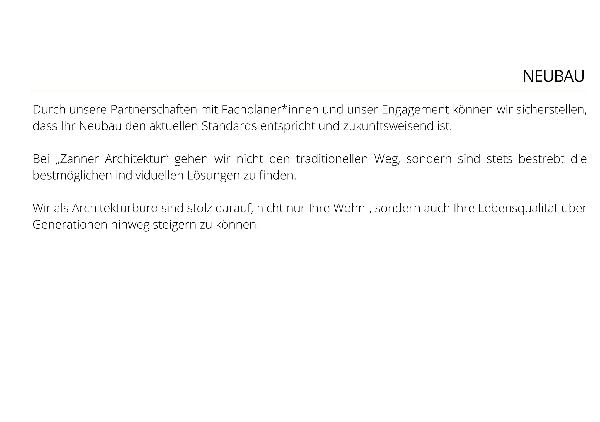 NEUBAU
Durch unsere Partnerschaften mit Fachplaner*innen und unser Engagement können wir sicherstellen,
dass Ihr Neubau den aktuellen Standards entspricht und zukunftsweisend ist.
Bei „Zanner Architektur“ gehen wir nicht den traditionellen Weg, sondern sind stets bestrebt die
bestmöglichen individuellen Lösungen zu ﬁnden.
Wir als Architekturbüro sind stolz darauf, nicht nur Ihre Wohn-, sondern auch Ihre Lebensqualität über
Generationen hinweg steigern zu können.
 