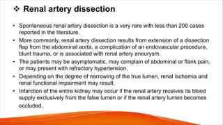 v Renal artery dissection
• Spontaneous renal artery dissection is a very rare with less than 200 cases
reported in the literature.
• More commonly, renal artery dissection results from extension of a dissection
flap from the abdominal aorta, a complication of an endovascular procedure,
blunt trauma, or is associated with renal artery aneurysm.
• The patients may be asymptomatic, may complain of abdominal or flank pain,
or may present with refractory hypertension.
• Depending on the degree of narrowing of the true lumen, renal ischemia and
renal functional impairment may result.
• Infarction of the entire kidney may occur if the renal artery receives its blood
supply exclusively from the false lumen or if the renal artery lumen becomes
occluded.
 