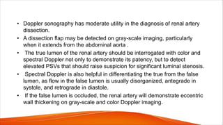 • Doppler sonography has moderate utility in the diagnosis of renal artery
dissection.
• A dissection flap may be detected on gray-scale imaging, particularly
when it extends from the abdominal aorta .
• The true lumen of the renal artery should be interrogated with color and
spectral Doppler not only to demonstrate its patency, but to detect
elevated PSVs that should raise suspicion for significant luminal stenosis.
• Spectral Doppler is also helpful in differentiating the true from the false
lumen, as flow in the false lumen is usually disorganized, antegrade in
systole, and retrograde in diastole.
• If the false lumen is occluded, the renal artery will demonstrate eccentric
wall thickening on gray-scale and color Doppler imaging.
 
