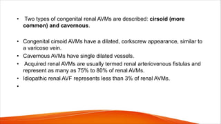 • Two types of congenital renal AVMs are described: cirsoid (more
common) and cavernous.
• Congenital cirsoid AVMs have a dilated, corkscrew appearance, similar to
a varicose vein.
• Cavernous AVMs have single dilated vessels.
• Acquired renal AVMs are usually termed renal arteriovenous fistulas and
represent as many as 75% to 80% of renal AVMs.
• Idiopathic renal AVF represents less than 3% of renal AVMs.
•
 