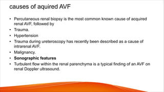 causes of aquired AVF
• Percutaneous renal biopsy is the most common known cause of acquired
renal AVF, followed by
• Trauma.
• Hypertension
• Trauma during ureteroscopy has recently been described as a cause of
intrarenal AVF.
• Malignancy.
• Sonographic features
• Turbulent flow within the renal parenchyma is a typical finding of an AVF on
renal Doppler ultrasound.
 