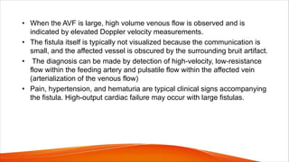 • When the AVF is large, high volume venous flow is observed and is
indicated by elevated Doppler velocity measurements.
• The fistula itself is typically not visualized because the communication is
small, and the affected vessel is obscured by the surrounding bruit artifact.
• The diagnosis can be made by detection of high-velocity, low-resistance
flow within the feeding artery and pulsatile flow within the affected vein
(arterialization of the venous flow)
• Pain, hypertension, and hematuria are typical clinical signs accompanying
the fistula. High-output cardiac failure may occur with large fistulas.
 