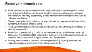 Renal vein thrombosis
• Renal vein thrombosis can be difficult to detect because of the nonspecific clinical
and radiographic findings. Acute renal vein thrombosis usually presents with pain
and hematuria and may occasionally lead to thromboembolic complications such as
pulmonary embolism.
• Chronic renal vein thrombosis may be asymptomatic or may present with nephrotic
syndrome, hematuria, or renal failure.
• Renal vein thrombosis can be caused by intraluminal tumor, thrombus formation, or
extrinsic compression.
• Associated or predisposing conditions include preexisting renal disease, renal cell
carcinoma, a hypercoagulable state, IVC or ovarian vein thrombus (with extension to
the renal veins), abdominal surgery, trauma, and dehydration.
• Primary renal disease is the most common predisposing factor, particularly the
nephrotic syndrome and membranous glomerulonephritis
 