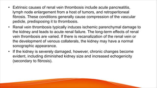 • Extrinsic causes of renal vein thrombosis include acute pancreatitis,
lymph node enlargement from a host of tumors, and retroperitoneal
fibrosis. These conditions generally cause compression of the vascular
pedicle, predisposing it to thrombosis.
• Renal vein thrombosis typically induces ischemic parenchymal damage to
the kidney and leads to acute renal failure. The long-term effects of renal
vein thrombosis are varied. If there is recanalization of the renal vein or
the development of venous collaterals, the kidney may have a normal
sonographic appearance.
• If the kidney is severely damaged, however, chronic changes become
evident, including diminished kidney size and increased echogenicity
(secondary to fibrosis).
 
