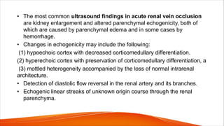 • The most common ultrasound findings in acute renal vein occlusion
are kidney enlargement and altered parenchymal echogenicity, both of
which are caused by parenchymal edema and in some cases by
hemorrhage.
• Changes in echogenicity may include the following:
(1) hypoechoic cortex with decreased corticomedullary differentiation.
(2) hyperechoic cortex with preservation of corticomedullary differentiation, a
(3) mottled heterogeneity accompanied by the loss of normal intrarenal
architecture.
• Detection of diastolic flow reversal in the renal artery and its branches.
• Echogenic linear streaks of unknown origin course through the renal
parenchyma.
 