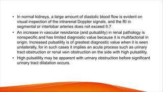 • In normal kidneys, a large amount of diastolic blood flow is evident on
visual inspection of the intrarenal Doppler signals, and the RI in
segmental or interlobar arteries does not exceed 0.7
• An increase in vascular resistance (and pulsatility) in renal pathology is
nonspecific and has limited diagnostic value because it is multifactorial in
origin. Increased pulsatility is of greatest diagnostic value when it is seen
unilaterally, for in such cases it implies an acute process such as urinary
tract obstruction or renal vein obstruction on the side with high pulsatility.
• High pulsatility may be apparent with urinary obstruction before significant
urinary tract dilatation occurs.
 