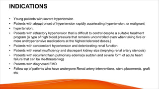 INDICATIONS
• Young patients with severe hypertension
• Patients with abrupt onset of hypertension rapidly accelerating hypertension, or malignant
• hypertension;
• Patients with refractory hypertension that is difficult to control despite a suitable treatment
program (a type of high blood pressure that remains uncontrolled even when taking five or
more antihypertensive medications at the highest tolerated doses.)
• Patients with concomitant hypertension and deteriorating renal function
• Patients with renal insufficiency and discrepant kidney size (implying renal artery stenosis)
• Patients with recurrent flash pulmonary edema(a sudden and severe form of acute heart
failure that can be life-threatening)
• Patients with diagnosed FMD
• Follow up of patients who have undergone Renal artery interventions, stent placements, graft
etc
 