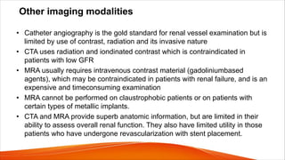 Other imaging modalities
• Catheter angiography is the gold standard for renal vessel examination but is
limited by use of contrast, radiation and its invasive nature
• CTA uses radiation and iondinated contrast which is contraindicated in
patients with low GFR
• MRA usually requires intravenous contrast material (gadoliniumbased
agents), which may be contraindicated in patients with renal failure, and is an
expensive and timeconsuming examination
• MRA cannot be performed on claustrophobic patients or on patients with
certain types of metallic implants.
• CTA and MRA provide superb anatomic information, but are limited in their
ability to assess overall renal function. They also have limited utility in those
patients who have undergone revascularization with stent placement.
 