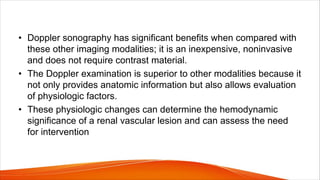 • Doppler sonography has significant benefits when compared with
these other imaging modalities; it is an inexpensive, noninvasive
and does not require contrast material.
• The Doppler examination is superior to other modalities because it
not only provides anatomic information but also allows evaluation
of physiologic factors.
• These physiologic changes can determine the hemodynamic
significance of a renal vascular lesion and can assess the need
for intervention
 