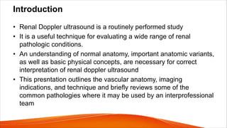 Introduction
• Renal Doppler ultrasound is a routinely performed study
• It is a useful technique for evaluating a wide range of renal
pathologic conditions.
• An understanding of normal anatomy, important anatomic variants,
as well as basic physical concepts, are necessary for correct
interpretation of renal doppler ultrasound
• This presntation outlines the vascular anatomy, imaging
indications, and technique and briefly reviews some of the
common pathologies where it may be used by an interprofessional
team
 