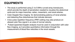 EQUIPMENTS
• The study is performed using 2- to 5-MHz curved array transducers,
which provide the depth of penetration needed to visualize the abdominal
aorta and its major branches: celiac, mesenteric, and renal arteries.
• Color Doppler flow imaging for demonstrating patency of renal arteries
and detecting flow disturbances that indicate stenosis.
• A low pulse repetition frequency (PRF) setting may also produce an
aliased color flow signal in an area of normal velocity.
• Pulsed (spectral) Doppler analysis must be used in conjunction with color
flow imaging, as it provides quantitative information through the
measurement of blood flow velocities in the renal vessels.
 