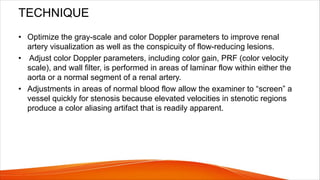 TECHNIQUE
• Optimize the gray-scale and color Doppler parameters to improve renal
artery visualization as well as the conspicuity of flow-reducing lesions.
• Adjust color Doppler parameters, including color gain, PRF (color velocity
scale), and wall filter, is performed in areas of laminar flow within either the
aorta or a normal segment of a renal artery.
• Adjustments in areas of normal blood flow allow the examiner to “screen” a
vessel quickly for stenosis because elevated velocities in stenotic regions
produce a color aliasing artifact that is readily apparent.
 