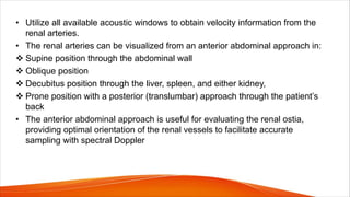 • Utilize all available acoustic windows to obtain velocity information from the
renal arteries.
• The renal arteries can be visualized from an anterior abdominal approach in:
v Supine position through the abdominal wall
v Oblique position
v Decubitus position through the liver, spleen, and either kidney,
v Prone position with a posterior (translumbar) approach through the patient’s
back
• The anterior abdominal approach is useful for evaluating the renal ostia,
providing optimal orientation of the renal vessels to facilitate accurate
sampling with spectral Doppler
 