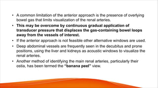 • A common limitation of the anterior approach is the presence of overlying
bowel gas that limits visualization of the renal arteries.
• This may be overcome by continuous gradual application of
transducer pressure that displaces the gas-containing bowel loops
away from the vessels of interest.
• If the anterior approach is not feasible other alternative windows are used.
• Deep abdominal vessels are frequently seen in the decubitus and prone
positions, using the liver and kidneys as acoustic windows to visualize the
renal arteries.
• Another method of identifying the main renal arteries, particularly their
ostia, has been termed the “banana peel” view.
 