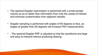 • The spectral Doppler examination is performed with a small sample
volume so as to obtain flow information from only the vessel of interest
and minimize contamination from adjacent vessels.
• Doppler sampling is performed with angles of 60 degrees or less, as
angles of greater than 60 degrees will increase PSV measurements.
• . The spectral Doppler PRF is adjusted so that the waveforms are large
and easy to interpret without producing aliasing.
 