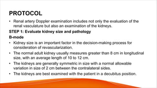 PROTOCOL
• Renal artery Doppler examination includes not only the evaluation of the
renal vasculature but also an examination of the kidneys.
STEP 1: Evaluate kidney size and pathology
B-mode
• Kidney size is an important factor in the decision-making process for
consideration of revascularization.
• The normal adult kidney usually measures greater than 8 cm in longitudinal
size, with an average length of 10 to 12 cm.
• The kidneys are generally symmetric in size with a normal allowable
variation in size of 2 cm between the contralateral sides.
• The kidneys are best examined with the patient in a decubitus position.
 