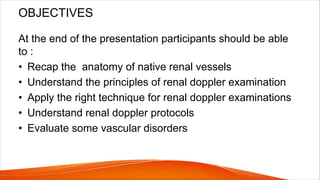 OBJECTIVES
At the end of the presentation participants should be able
to :
• Recap the anatomy of native renal vessels
• Understand the principles of renal doppler examination
• Apply the right technique for renal doppler examinations
• Understand renal doppler protocols
• Evaluate some vascular disorders
 