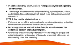 • In addition to kidney length, we note renal parenchymal echogenicity
and thickness.
• The kidneys are assessed for atrophy,scarring,hydronephrosis, calculi,
and masses. Icidental discovery of occult renal cell carcinomas is not
uncommon
STEP 2: Survey the abdominal aorta.
• Perform a survey of the abdominal aorta from the celiac artery to the iliac
bifurcation and evaluate for atherosclerotic plaque.
• Do both gray-scale and color flow Doppler examination of the
abdominal aorta in a longitudinal plane.
• Gray-scale evaluation is important to assess for irregular plaque and
ostial lesions (i.e., at the origin of the aortic branches), which may be
obscured by color flow blooming.
 