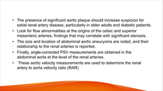 • The presence of significant aortic plaque should increase suspicion for
ostial renal artery disease, particularly in older adults and diabetic patients.
• Look for flow abnormalities at the origins of the celiac and superior
mesenteric arteries, findings that may correlate with significant stenosis.
• The size and location of abdominal aortic aneurysms are noted, and their
relationship to the renal arteries is reported.
• Finally, angle-corrected PSV measurements are obtained in the
abdominal aorta at the level of the renal arteries.
• These aortic velocity measurements are used to determine the renal
artery to aorta velocity ratio (RAR)
 