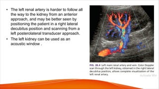• The left renal artery is harder to follow all
the way to the kidney from an anterior
approach, and may be better seen by
positioning the patient in a right lateral
decubitus position and scanning from a
left posterolateral transducer approach.
• The left kidney can be used as an
acoustic window .
 