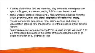 • If areas of abnormal flow are identified, they should be interrogated with
spectral Doppler, and corresponding PSVs should be recorded.
• Renal Doppler protocol includes PSV measurements obtained from the
origin, proximal, mid, and distal segments of each renal artery.
• This is to maximize detection of renal artery stenosis and improve
visualization of blood flow changes that infer the presence of flow-limiting
lesions.
• To minimize errors when measuring PSVs, a small sample volume (1.5 to
2.0 mm) should be placed in the center of the arterial lumen and at an
angle insonation of 60 degrees or less
 