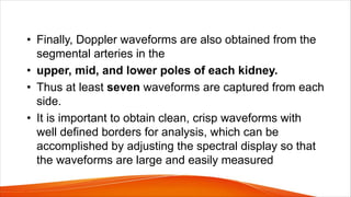• Finally, Doppler waveforms are also obtained from the
segmental arteries in the
• upper, mid, and lower poles of each kidney.
• Thus at least seven waveforms are captured from each
side.
• It is important to obtain clean, crisp waveforms with
well defined borders for analysis, which can be
accomplished by adjusting the spectral display so that
the waveforms are large and easily measured
 