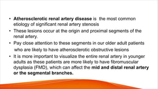 • Atherosclerotic renal artery disease is the most common
etiology of significant renal artery stenosis
• These lesions occur at the origin and proximal segments of the
renal artery.
• Pay close attention to these segments in our older adult patients
who are likely to have atherosclerotic obstructive lesions
• It is more important to visualize the entire renal artery in younger
adults as these patients are more likely to have fibromuscular
dysplasia (FMD), which can affect the mid and distal renal artery
or the segmental branches.
 