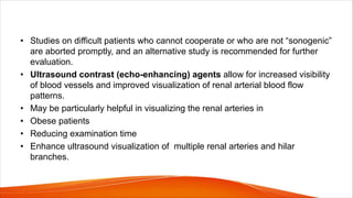 • Studies on difficult patients who cannot cooperate or who are not “sonogenic”
are aborted promptly, and an alternative study is recommended for further
evaluation.
• Ultrasound contrast (echo-enhancing) agents allow for increased visibility
of blood vessels and improved visualization of renal arterial blood flow
patterns.
• May be particularly helpful in visualizing the renal arteries in
• Obese patients
• Reducing examination time
• Enhance ultrasound visualization of multiple renal arteries and hilar
branches.
 