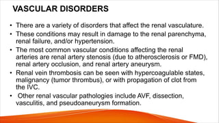 VASCULAR DISORDERS
• There are a variety of disorders that affect the renal vasculature.
• These conditions may result in damage to the renal parenchyma,
renal failure, and/or hypertension.
• The most common vascular conditions affecting the renal
arteries are renal artery stenosis (due to atherosclerosis or FMD),
renal artery occlusion, and renal artery aneurysm.
• Renal vein thrombosis can be seen with hypercoagulable states,
malignancy (tumor thrombus), or with propagation of clot from
the IVC.
• Other renal vascular pathologies include AVF, dissection,
vasculitis, and pseudoaneurysm formation.
 