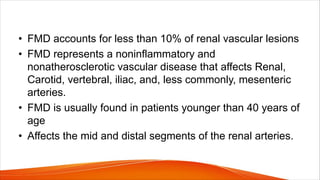 • FMD accounts for less than 10% of renal vascular lesions
• FMD represents a noninflammatory and
nonatherosclerotic vascular disease that affects Renal,
Carotid, vertebral, iliac, and, less commonly, mesenteric
arteries.
• FMD is usually found in patients younger than 40 years of
age
• Affects the mid and distal segments of the renal arteries.
 