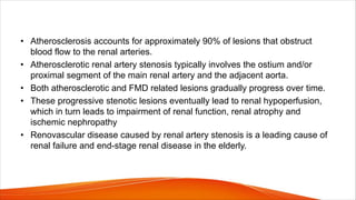 • Atherosclerosis accounts for approximately 90% of lesions that obstruct
blood flow to the renal arteries.
• Atherosclerotic renal artery stenosis typically involves the ostium and/or
proximal segment of the main renal artery and the adjacent aorta.
• Both atherosclerotic and FMD related lesions gradually progress over time.
• These progressive stenotic lesions eventually lead to renal hypoperfusion,
which in turn leads to impairment of renal function, renal atrophy and
ischemic nephropathy
• Renovascular disease caused by renal artery stenosis is a leading cause of
renal failure and end-stage renal disease in the elderly.
 